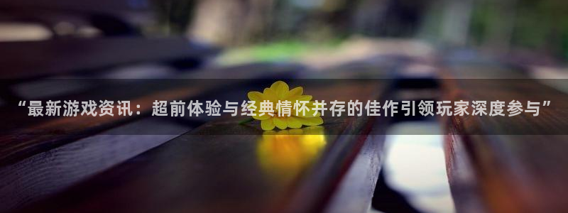 高德娱乐线路测试:“最新游戏资讯:超前体验与经典情怀并存的佳