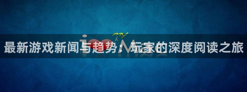 高德娱乐平台官网注册:最新游戏新闻与趋势:玩家的深度阅读之旅