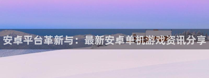 高德娱乐在线开户网站：安卓平台革新与：最新安卓单机游戏资讯分